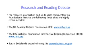 Research and Reading Debate
• For research information and up-to-date commentary on
foundational literacy, the following three sites are highly
recommended:
• The UK Reading Reform Foundation (RRF) www.rrf.org.uk
• The International Foundation for Effective Reading Instruction (IFERI)
www.iferi.org
• Susan Godsland’s award-winning site www.dyslexics.org.uk
 