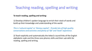 Teaching reading, spelling and writing
To teach reading, spelling and writing:
1) Develop children’s spoken language to enrich their stock of words and
build up their knowledge and understanding of the world:
This is ‘cultural capital’ or ‘literacy capital’: Provide lots of high-quality
conversations and activities and plenty of ‘life’ and ‘book’ experience.
2) Teach explicitly and systematically the letter/s-sound links of the English
alphabetic code and the three core phonics skills and their sub-skills for
reading, spelling and writing.
 