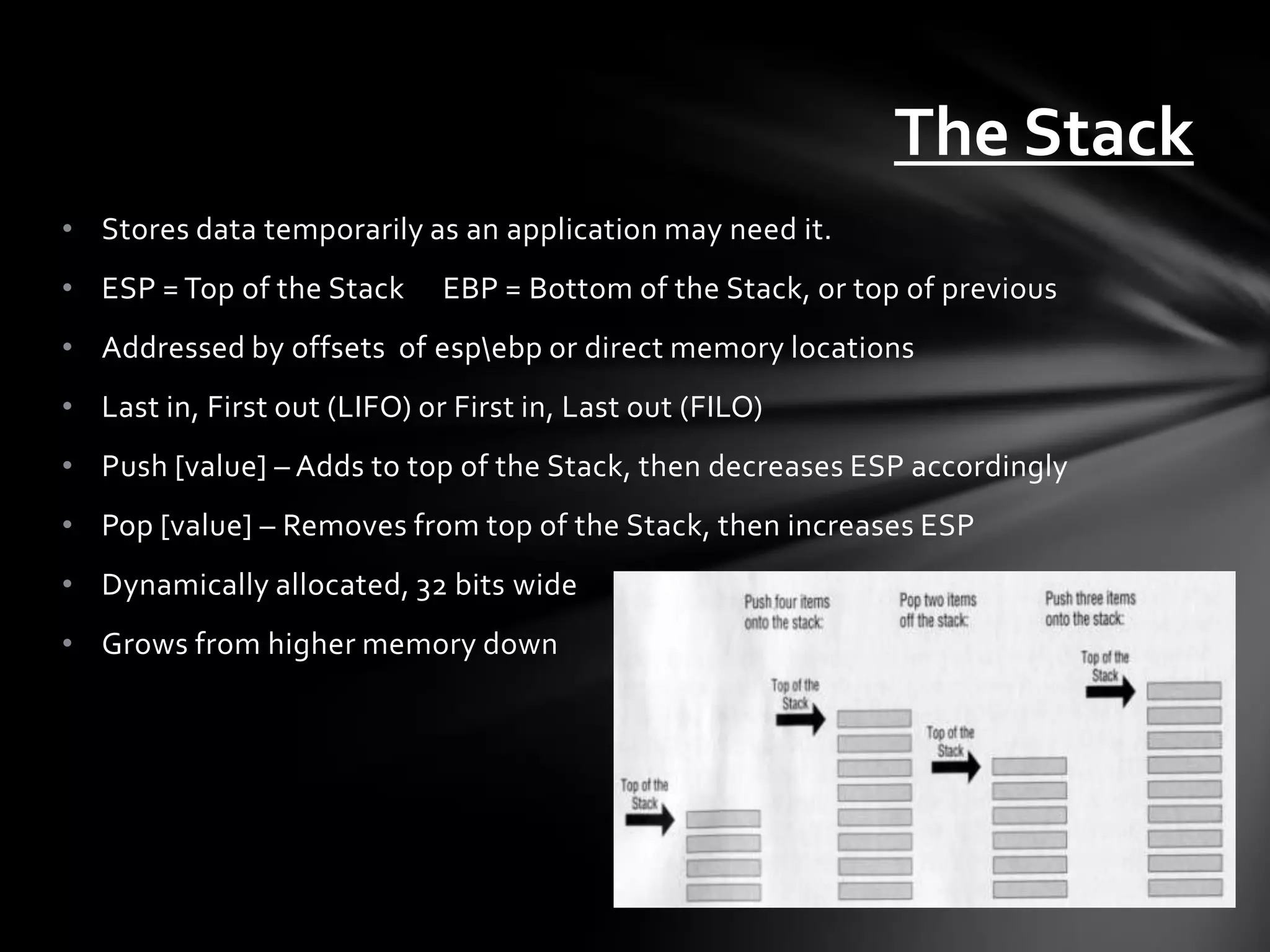 The Stack
• Stores data temporarily as an application may need it.
• ESP = Top of the Stack      EBP = Bottom of the Stack, or top of previous
• Addressed by offsets of espebp or direct memory locations
• Last in, First out (LIFO) or First in, Last out (FILO)
• Push [value] – Adds to top of the Stack, then decreases ESP accordingly
• Pop [value] – Removes from top of the Stack, then increases ESP
• Dynamically allocated, 32 bits wide
• Grows from higher memory down
 