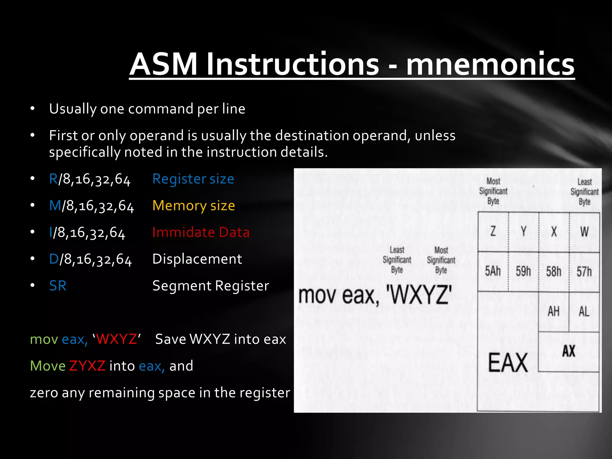 ASM Instructions - mnemonics
• Usually one command per line
• First or only operand is usually the destination operand, unless
  specifically noted in the instruction details.
• R/8,16,32,64    Register size
• M/8,16,32,64    Memory size
• I/8,16,32,64    Immidate Data
• D/8,16,32,64    Displacement
• SR              Segment Register


mov eax, ‘WXYZ’ Save WXYZ into eax
Move ZYXZ into eax, and
zero any remaining space in the register
 