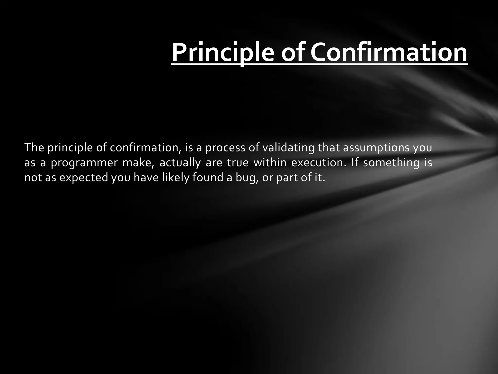 Principle of Confirmation


The principle of confirmation, is a process of validating that assumptions you
as a programmer make, actually are true within execution. If something is
not as expected you have likely found a bug, or part of it.
 
