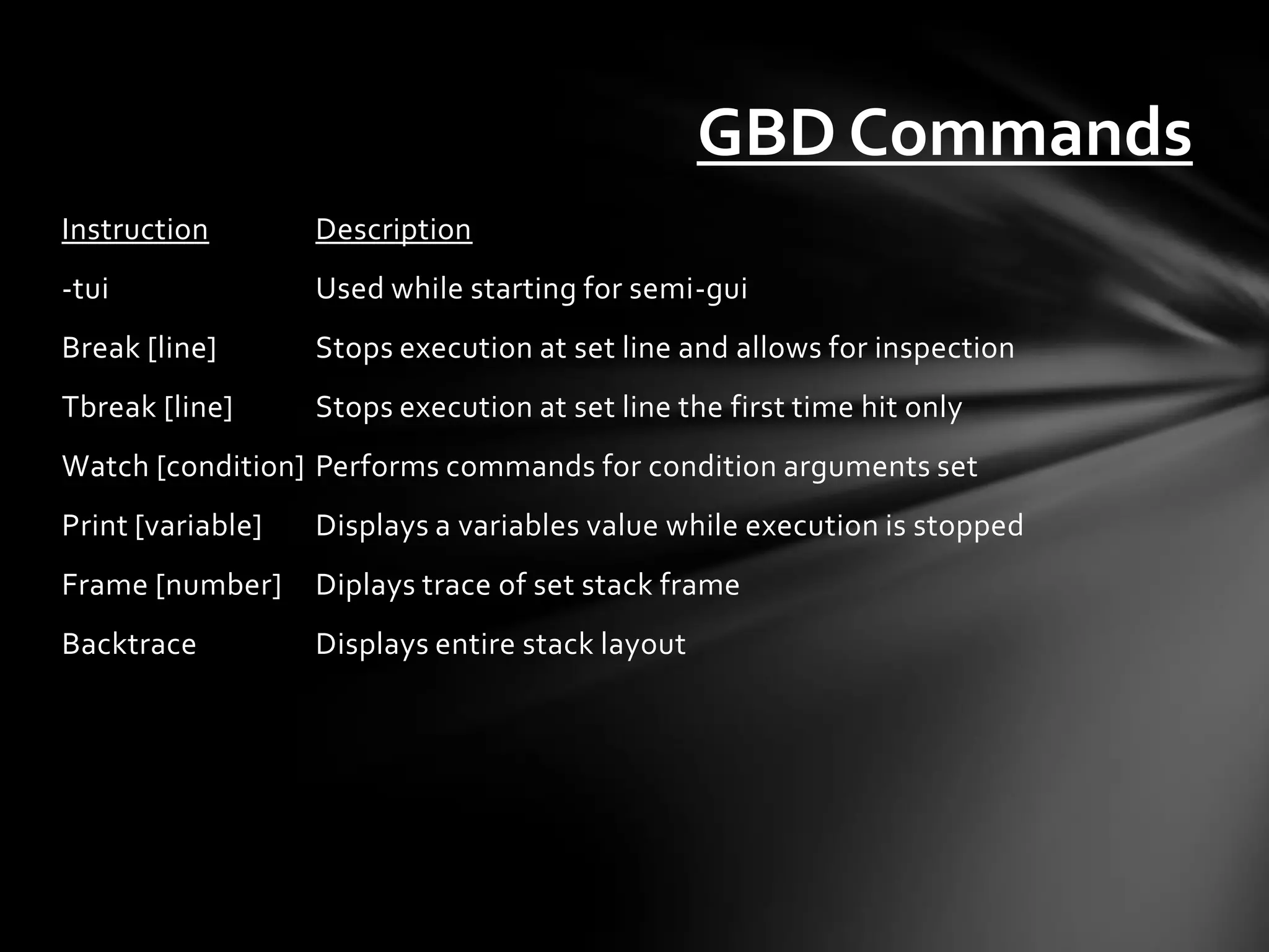 GBD Commands
Instruction        Description
-tui               Used while starting for semi-gui
Break [line]       Stops execution at set line and allows for inspection
Tbreak [line]      Stops execution at set line the first time hit only
Watch [condition] Performs commands for condition arguments set
Print [variable]   Displays a variables value while execution is stopped
Frame [number]     Diplays trace of set stack frame
Backtrace          Displays entire stack layout
 