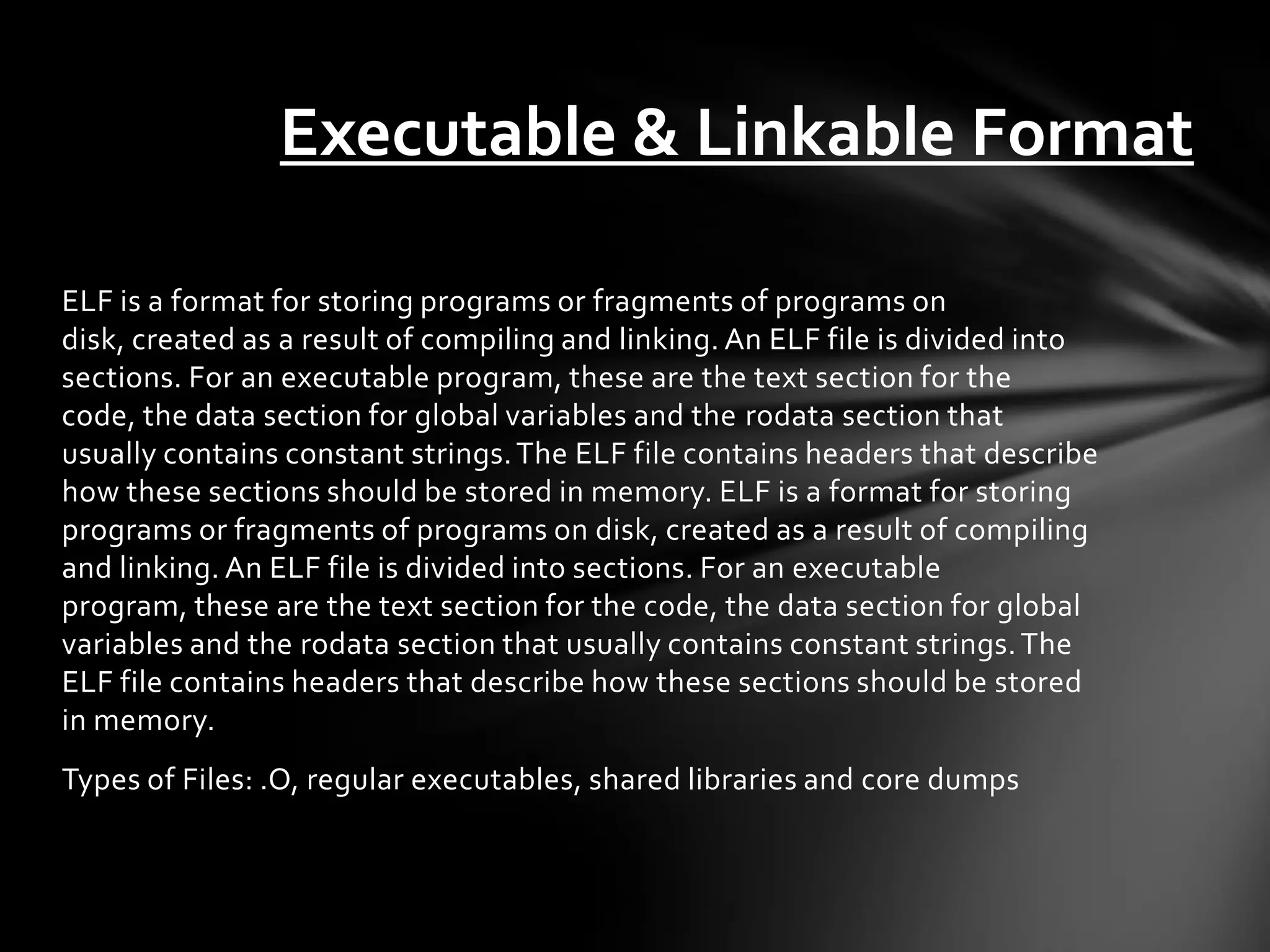 Executable & Linkable Format

ELF is a format for storing programs or fragments of programs on
disk, created as a result of compiling and linking. An ELF file is divided into
sections. For an executable program, these are the text section for the
code, the data section for global variables and the rodata section that
usually contains constant strings. The ELF file contains headers that describe
how these sections should be stored in memory. ELF is a format for storing
programs or fragments of programs on disk, created as a result of compiling
and linking. An ELF file is divided into sections. For an executable
program, these are the text section for the code, the data section for global
variables and the rodata section that usually contains constant strings. The
ELF file contains headers that describe how these sections should be stored
in memory.
Types of Files: .O, regular executables, shared libraries and core dumps
 