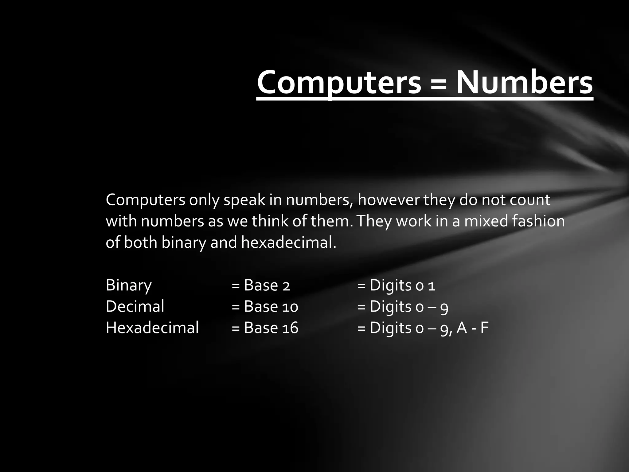 Computers = Numbers


Computers only speak in numbers, however they do not count
with numbers as we think of them. They work in a mixed fashion
of both binary and hexadecimal.

Binary          = Base 2         = Digits 0 1
Decimal         = Base 10        = Digits 0 – 9
Hexadecimal     = Base 16        = Digits 0 – 9, A - F
 
