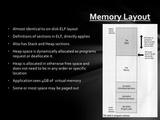 Memory Layout
• Almost identical to on-disk ELF layout
• Definitions of sections in ELF, directly applies
• Also has Stack and Heap sections
• Heap space is dynamically allocated as programs
  request or deallocate it.
• Heap is allocated in otherwise free space and
  does not need to be in any order or specific
  location
• Application sees 4GB of virtual memory
• Some or most space may be paged out
 