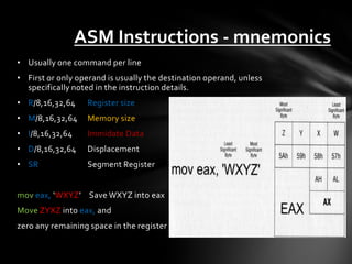 ASM Instructions - mnemonics
• Usually one command per line
• First or only operand is usually the destination operand, unless
  specifically noted in the instruction details.
• R/8,16,32,64    Register size
• M/8,16,32,64    Memory size
• I/8,16,32,64    Immidate Data
• D/8,16,32,64    Displacement
• SR              Segment Register


mov eax, ‘WXYZ’ Save WXYZ into eax
Move ZYXZ into eax, and
zero any remaining space in the register
 