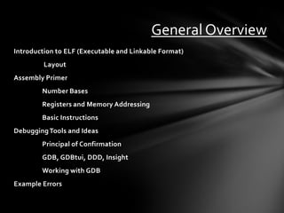 General Overview
Introduction to ELF (Executable and Linkable Format)
         Layout
Assembly Primer
        Number Bases
        Registers and Memory Addressing
        Basic Instructions
Debugging Tools and Ideas
        Principal of Confirmation
        GDB, GDBtui, DDD, Insight
        Working with GDB
Example Errors
 