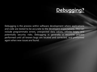 Debugging?

Debugging is the process within software development where applications
and code are tested to be accurate to the developers expectations. This can
include programmatic errors, unexpected data values, infinite loops, and
potentially security risks. Debugging is generally a recursive process
performed until all known bugs are located and corrected, and preformed
again when new issues are found.
 