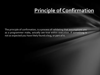 Principle of Confirmation


The principle of confirmation, is a process of validating that assumptions you
as a programmer make, actually are true within execution. If something is
not as expected you have likely found a bug, or part of it.
 