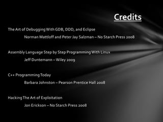 Credits
The Art of Debugging With GDB, DDD, and Eclipse
         Norman Mattloff and Peter Jay Salzman – No Starch Press 2008


Assembly Language Step by Step Programming With Linux
         Jeff Duntemann – Wiley 2009


C++ Programming Today
         Barbara Johnston – Pearson Prentice Hall 2008


Hacking The Art of Exploitation
         Jon Erickson – No Starch Press 2008
 