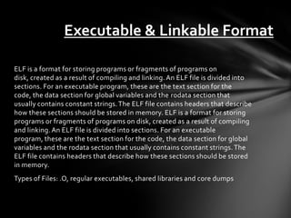 Executable & Linkable Format

ELF is a format for storing programs or fragments of programs on
disk, created as a result of compiling and linking. An ELF file is divided into
sections. For an executable program, these are the text section for the
code, the data section for global variables and the rodata section that
usually contains constant strings. The ELF file contains headers that describe
how these sections should be stored in memory. ELF is a format for storing
programs or fragments of programs on disk, created as a result of compiling
and linking. An ELF file is divided into sections. For an executable
program, these are the text section for the code, the data section for global
variables and the rodata section that usually contains constant strings. The
ELF file contains headers that describe how these sections should be stored
in memory.
Types of Files: .O, regular executables, shared libraries and core dumps
 