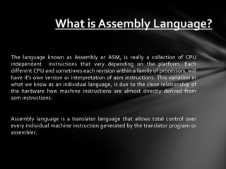 What is Assembly Language?

The language known as Assembly or ASM, is really a collection of CPU
independent instructions that vary depending on the platform. Each
different CPU and sometimes each revision within a family of processors, will
have it's own version or interpretation of asm instructions. This variation in
what we know as an individual language, is due to the close relationship of
the hardware how machine instructions are almost directly derived from
asm instructions.


Assembly language is a translator language that allows total control over
every individual machine instruction generated by the translator program or
assembler.
 