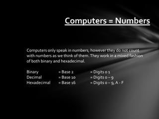 Computers = Numbers


Computers only speak in numbers, however they do not count
with numbers as we think of them. They work in a mixed fashion
of both binary and hexadecimal.

Binary          = Base 2         = Digits 0 1
Decimal         = Base 10        = Digits 0 – 9
Hexadecimal     = Base 16        = Digits 0 – 9, A - F
 
