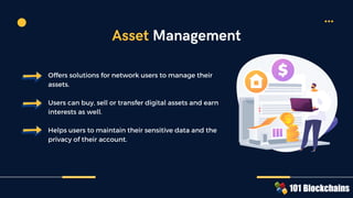 Offers solutions for network users to manage their
assets.
Users can buy, sell or transfer digital assets and earn
interests as well.
Helps users to maintain their sensitive data and the
privacy of their account.
Asset Management
 