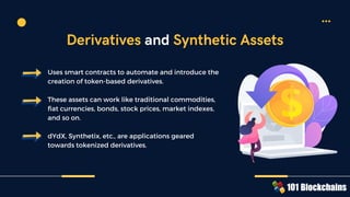 Uses smart contracts to automate and introduce the
creation of token-based derivatives.
These assets can work like traditional commodities,
fiat currencies, bonds, stock prices, market indexes,
and so on.
dYdX, Synthetix, etc., are applications geared
towards tokenized derivatives.
Derivatives and Synthetic Assets
 