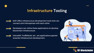 DeFi offers infrastructure development tools that can
connect and interoperate with each other.
Developers can utilize these applications to develop
blockchain infrastructure.
InfuraAPI, TruffleSuite, etc., are applications geared
towards infrastructure development.
Infrastructure Tooling
 