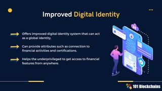 Offers improved digital identity system that can act
as a global identity.
Can provide attributes such as connection to
financial activities and certifications.
Helps the underprivileged to get access to financial
features from anywhere.
Improved Digital Identity
 