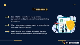 Gets rid of the abundance of paperwork,
bureaucratic and cumbersome insurance claiming
procedures.
Offers automated smart contracts to streamline the
insurance claiming process.
Nexus Mutual, VouchForMe, and Opyn are DeFi
applications geared towards insurance coverage.
Insurance
 