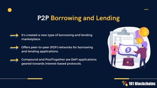 It’s created a new type of borrowing and lending
marketplace.
Offers peer-to-peer (P2P) networks for borrowing
and lending applications.
Compound and PoolTogether are DeFi applications
geared towards interest-based protocols.
P2P Borrowing and Lending
 
