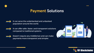 It can serve the underbanked and unbanked
population around the world.
It can offer safer, faster, and transparent solutions
compared to traditional systems.
Doesn’t require any middleman and can make
payments more transparent and simpler.
Payment Solutions
 