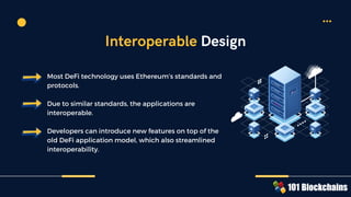 Most DeFi technology uses Ethereum’s standards and
protocols.
Due to similar standards, the applications are
interoperable.
Developers can introduce new features on top of the
old DeFi application model, which also streamlined
interoperability.
Interoperable Design
 