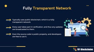 Typically uses public blockchain, which is a fully
transparent network.
Every user takes part in verification, and thus any updates
are broadcasted to them.
Even the source code is public property, and developers
are free to use it.
Fully Transparent Network
 