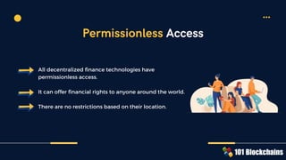 All decentralized finance technologies have
permissionless access.
It can offer financial rights to anyone around the world.
There are no restrictions based on their location.
Permissionless Access
 