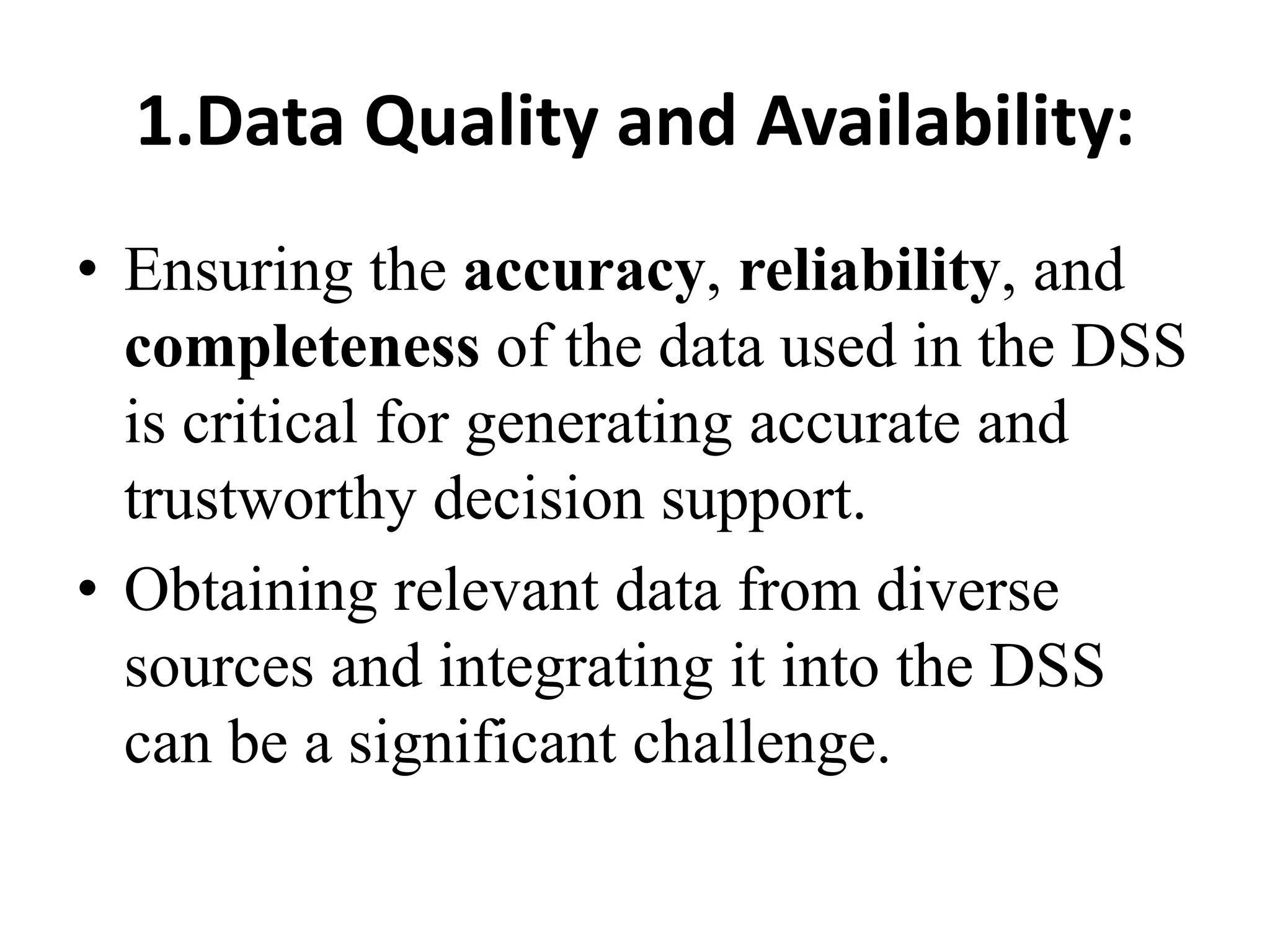 1.Data Quality and Availability:
• Ensuring the accuracy, reliability, and
completeness of the data used in the DSS
is critical for generating accurate and
trustworthy decision support.
• Obtaining relevant data from diverse
sources and integrating it into the DSS
can be a significant challenge.
 