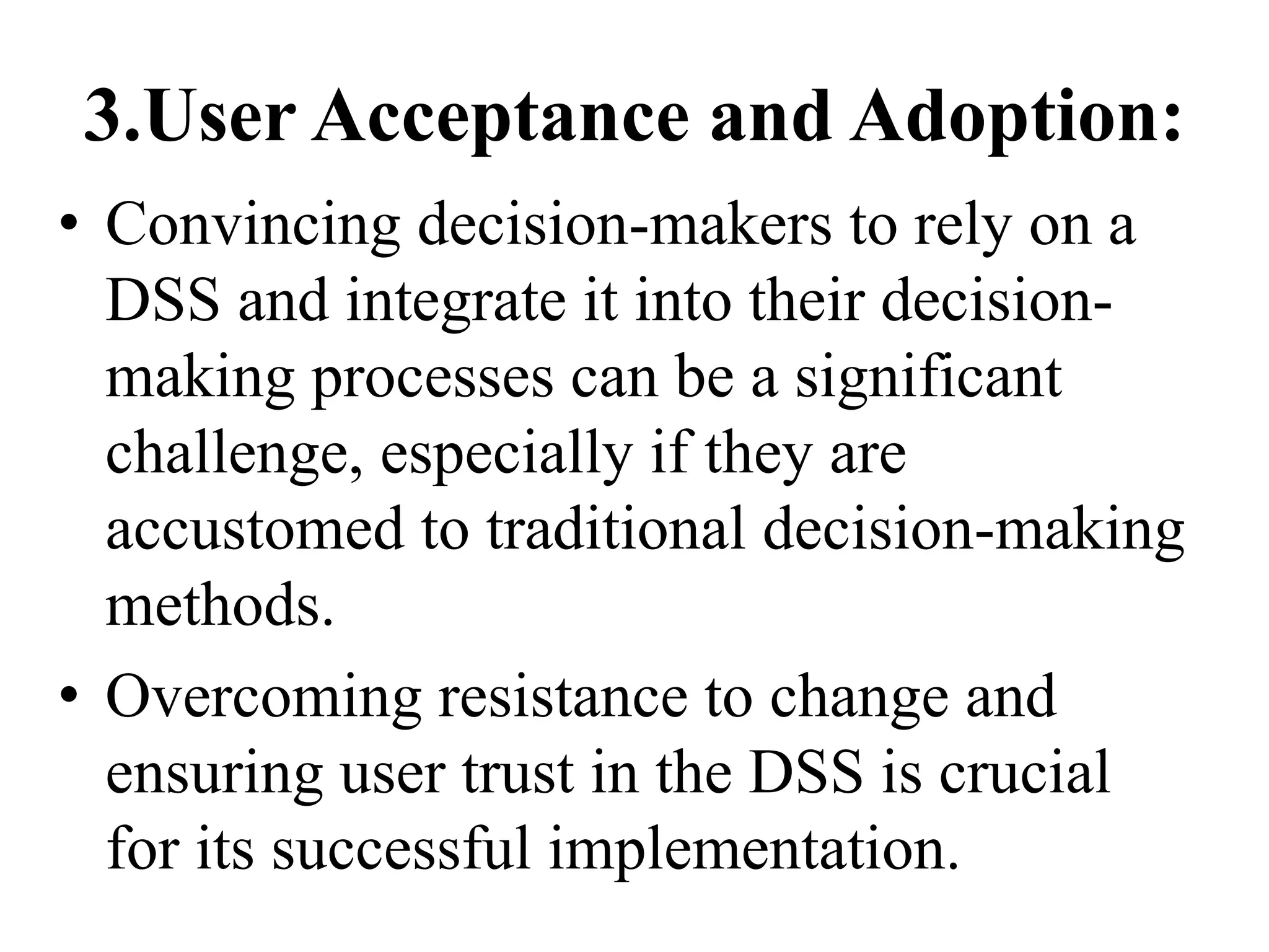 3.User Acceptance and Adoption:
• Convincing decision-makers to rely on a
DSS and integrate it into their decision-
making processes can be a significant
challenge, especially if they are
accustomed to traditional decision-making
methods.
• Overcoming resistance to change and
ensuring user trust in the DSS is crucial
for its successful implementation.
 