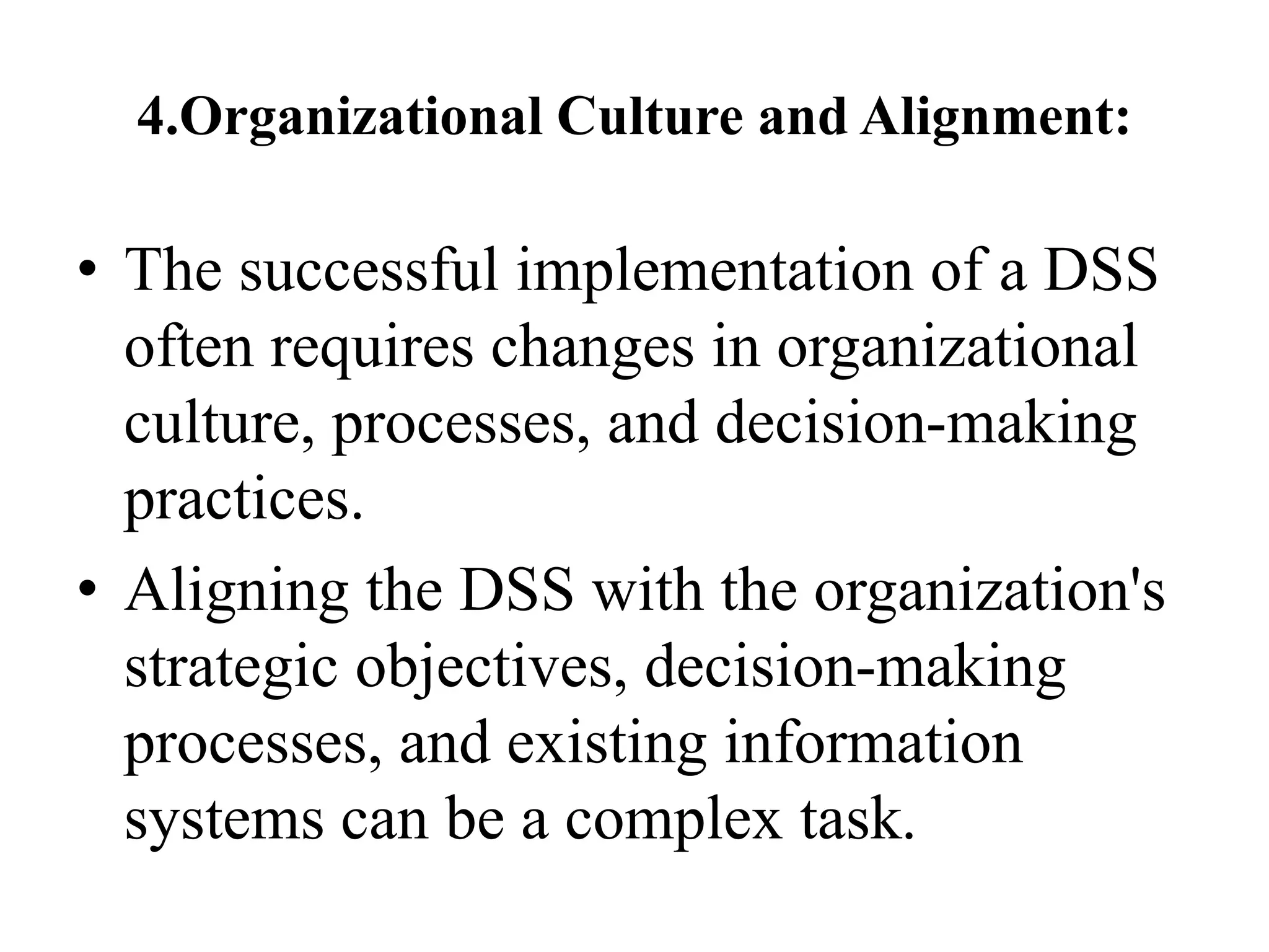 4.Organizational Culture and Alignment:
• The successful implementation of a DSS
often requires changes in organizational
culture, processes, and decision-making
practices.
• Aligning the DSS with the organization's
strategic objectives, decision-making
processes, and existing information
systems can be a complex task.
 