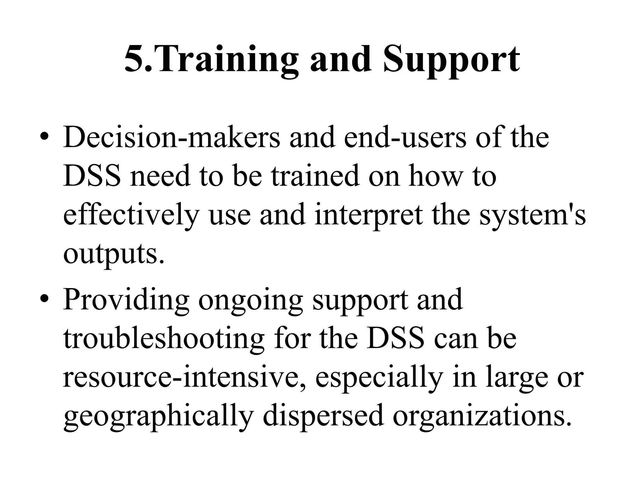 5.Training and Support
• Decision-makers and end-users of the
DSS need to be trained on how to
effectively use and interpret the system's
outputs.
• Providing ongoing support and
troubleshooting for the DSS can be
resource-intensive, especially in large or
geographically dispersed organizations.
 