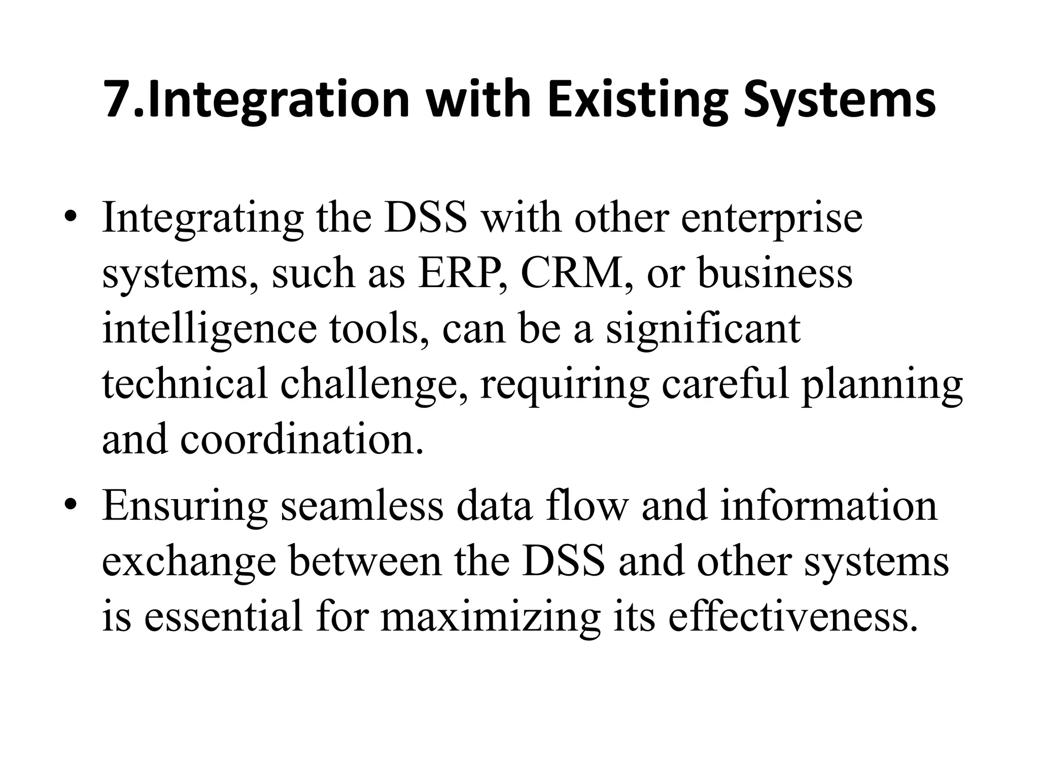 7.Integration with Existing Systems
• Integrating the DSS with other enterprise
systems, such as ERP, CRM, or business
intelligence tools, can be a significant
technical challenge, requiring careful planning
and coordination.
• Ensuring seamless data flow and information
exchange between the DSS and other systems
is essential for maximizing its effectiveness.
 