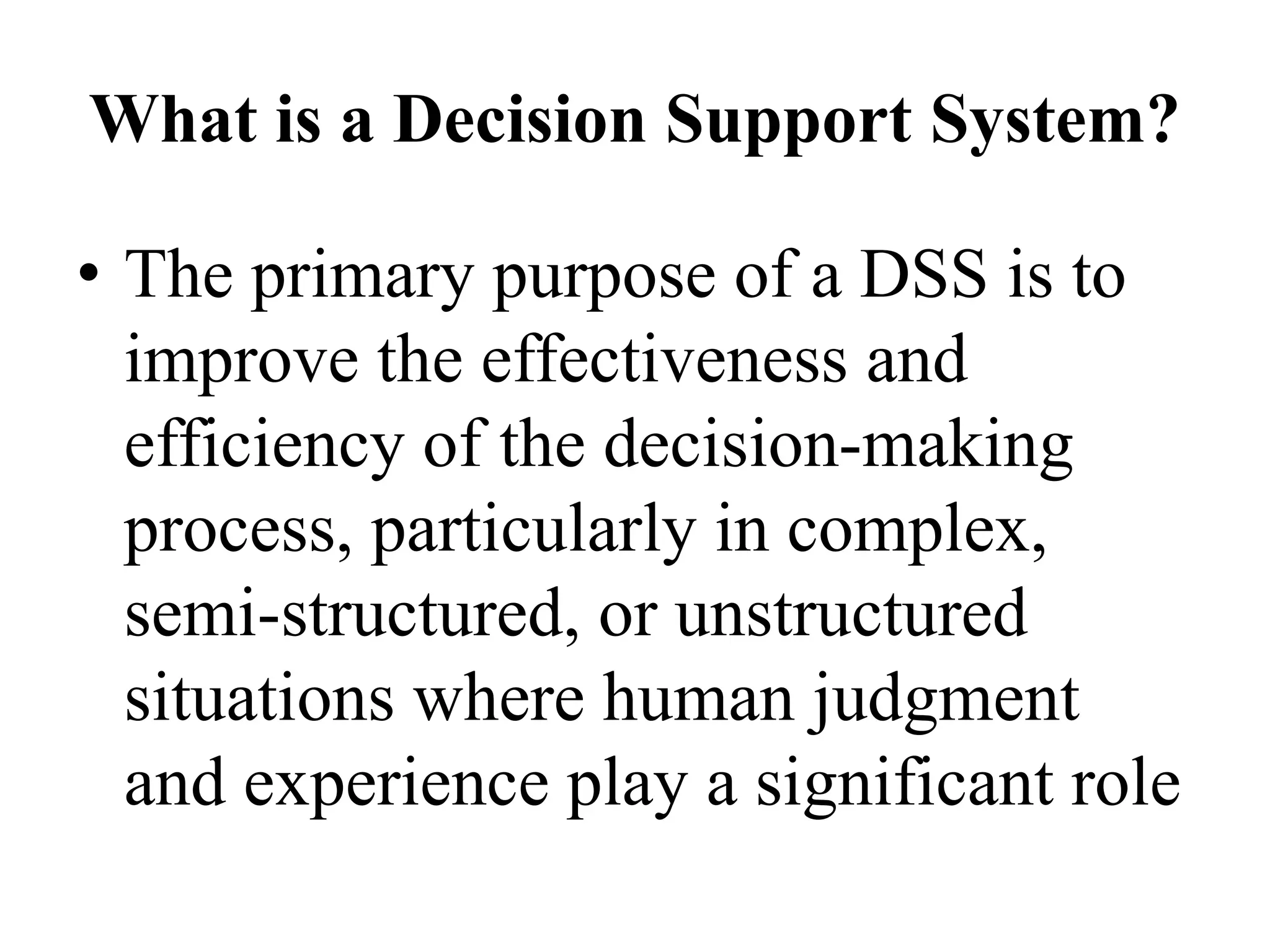 What is a Decision Support System?
• The primary purpose of a DSS is to
improve the effectiveness and
efficiency of the decision-making
process, particularly in complex,
semi-structured, or unstructured
situations where human judgment
and experience play a significant role
 