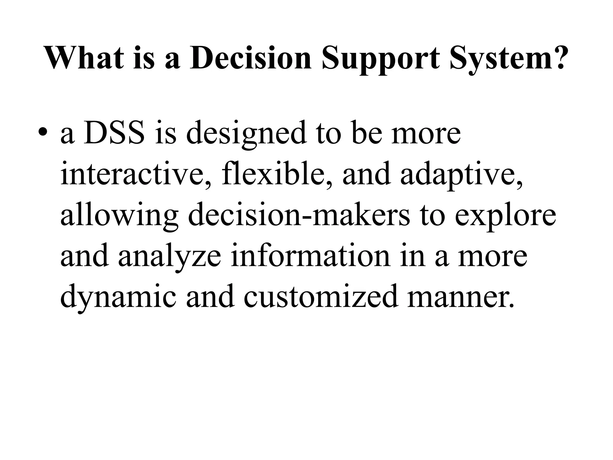 What is a Decision Support System?
• a DSS is designed to be more
interactive, flexible, and adaptive,
allowing decision-makers to explore
and analyze information in a more
dynamic and customized manner.
 