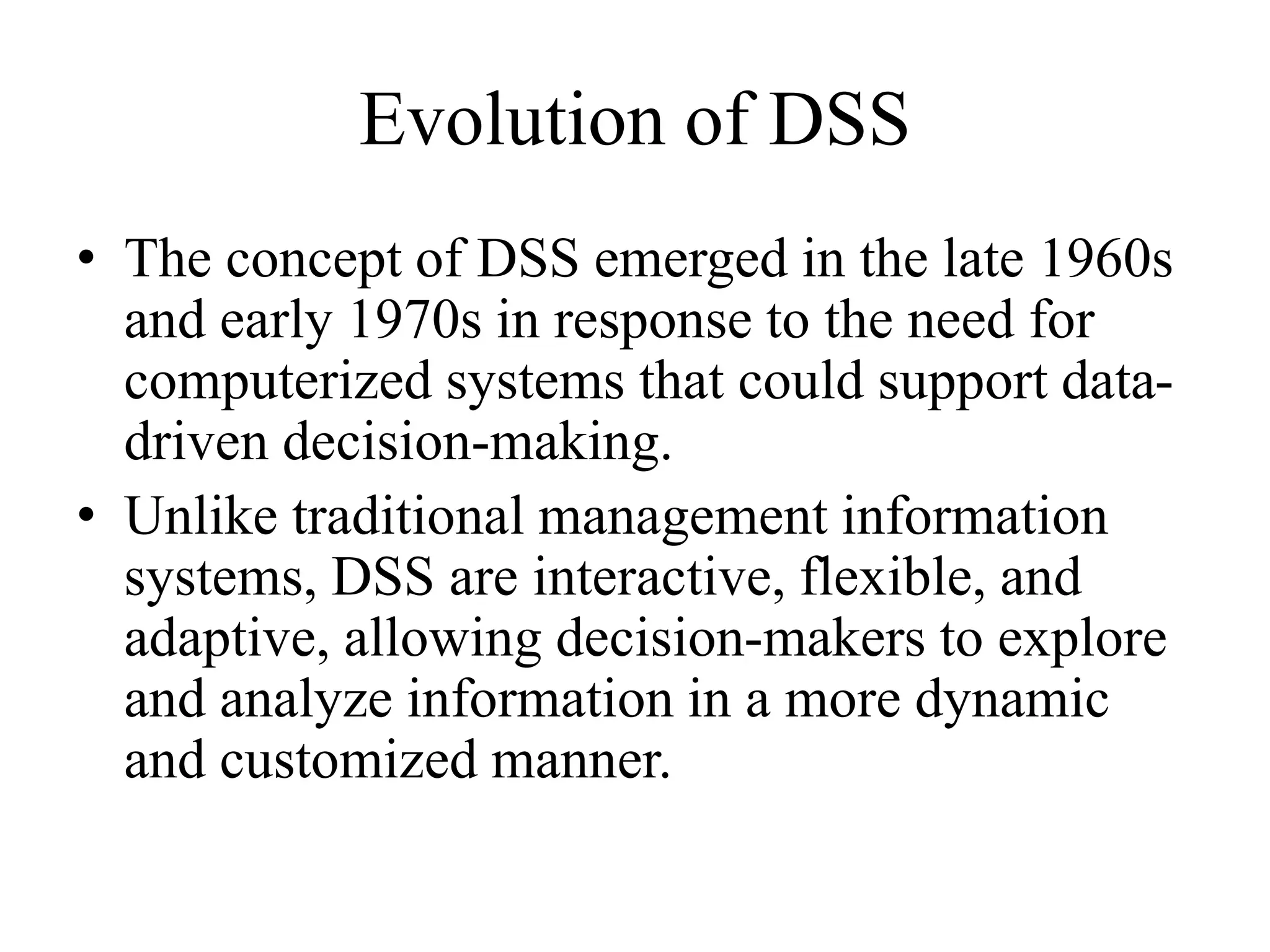 Evolution of DSS
• The concept of DSS emerged in the late 1960s
and early 1970s in response to the need for
computerized systems that could support data-
driven decision-making.
• Unlike traditional management information
systems, DSS are interactive, flexible, and
adaptive, allowing decision-makers to explore
and analyze information in a more dynamic
and customized manner.
 