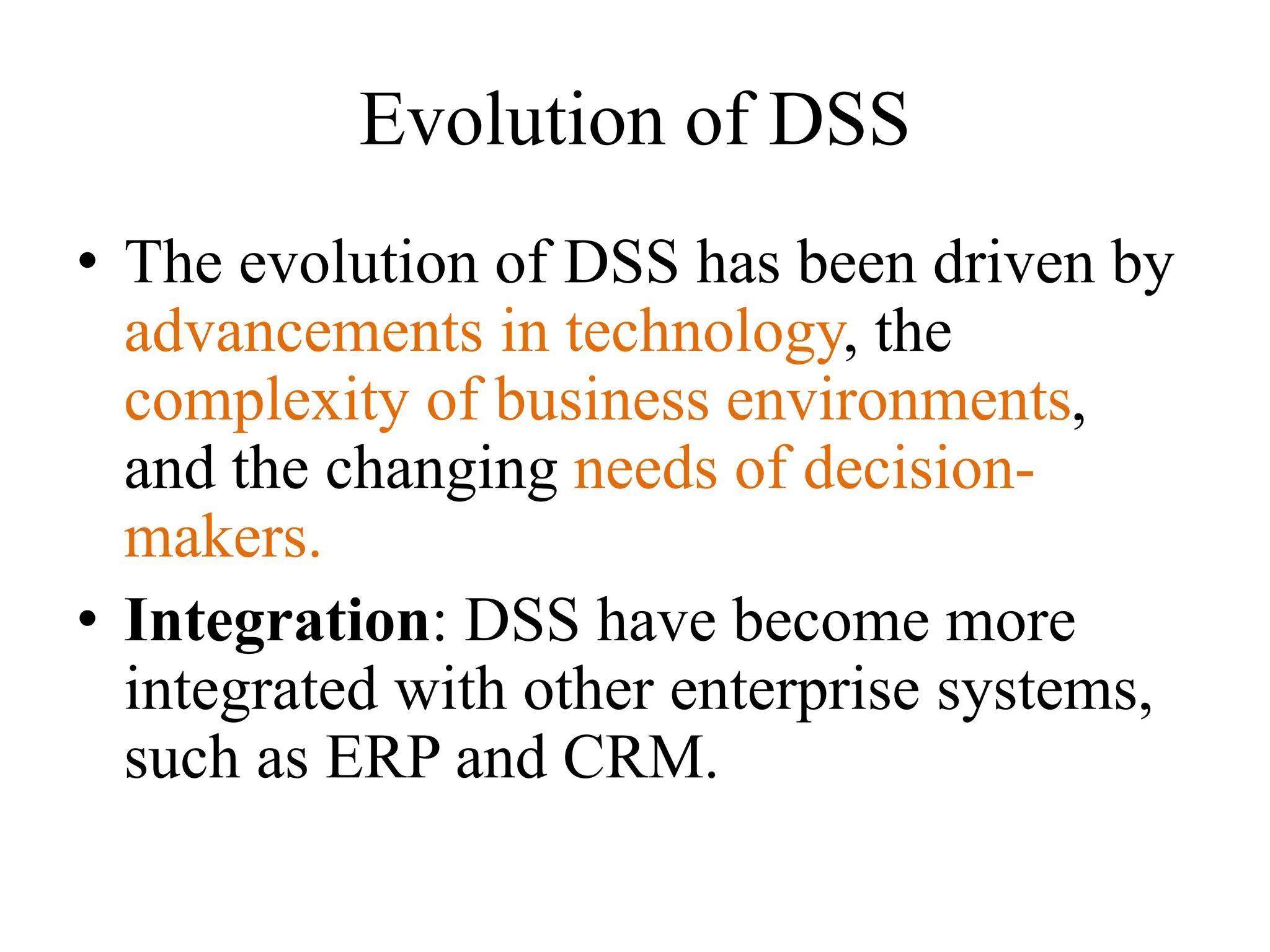Evolution of DSS
• The evolution of DSS has been driven by
advancements in technology, the
complexity of business environments,
and the changing needs of decision-
makers.
• Integration: DSS have become more
integrated with other enterprise systems,
such as ERP and CRM.
 
