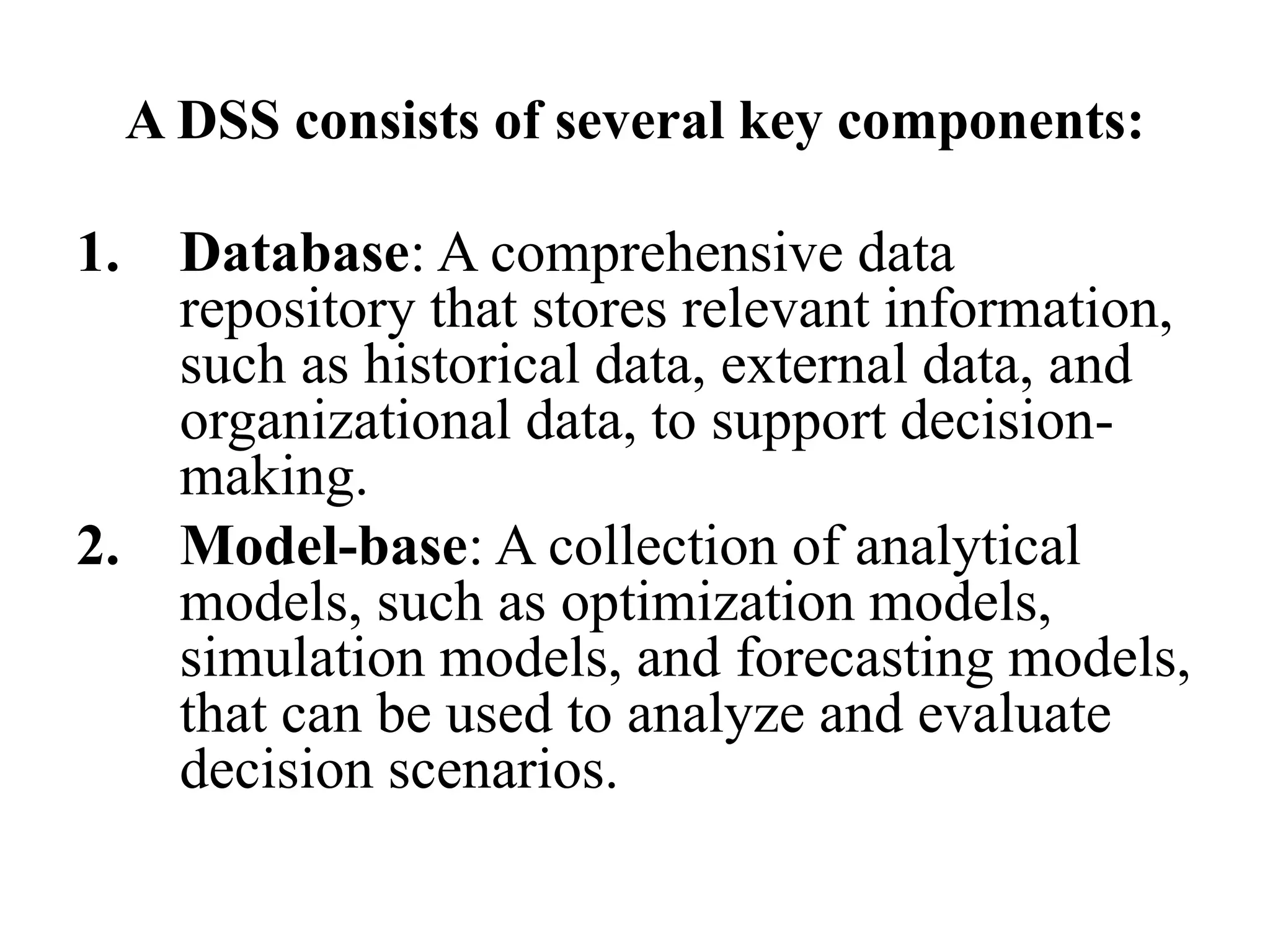A DSS consists of several key components:
1. Database: A comprehensive data
repository that stores relevant information,
such as historical data, external data, and
organizational data, to support decision-
making.
2. Model-base: A collection of analytical
models, such as optimization models,
simulation models, and forecasting models,
that can be used to analyze and evaluate
decision scenarios.
 