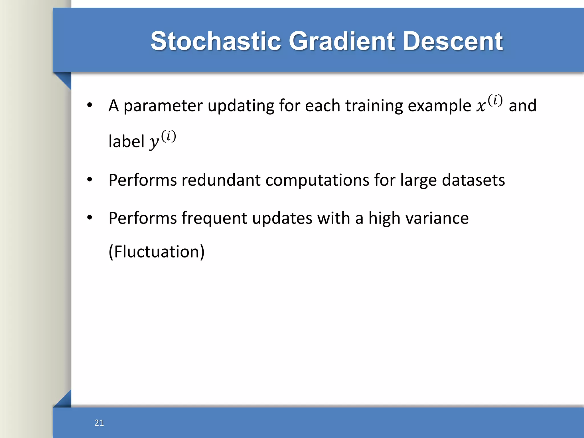 Stochastic Gradient Descent
• A parameter updating for each training example 𝑥 𝑖
and
label 𝑦 𝑖
• Performs redundant computations for large datasets
• Performs frequent updates with a high variance
(Fluctuation)
21
 