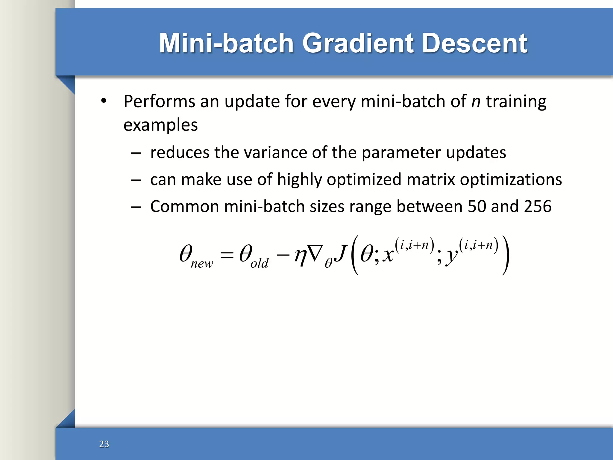 Mini-batch Gradient Descent
• Performs an update for every mini-batch of n training
examples
– reduces the variance of the parameter updates
– can make use of highly optimized matrix optimizations
– Common mini-batch sizes range between 50 and 256
23
   
 , ,
; ;
i i n i i n
new old J x y     
  
 