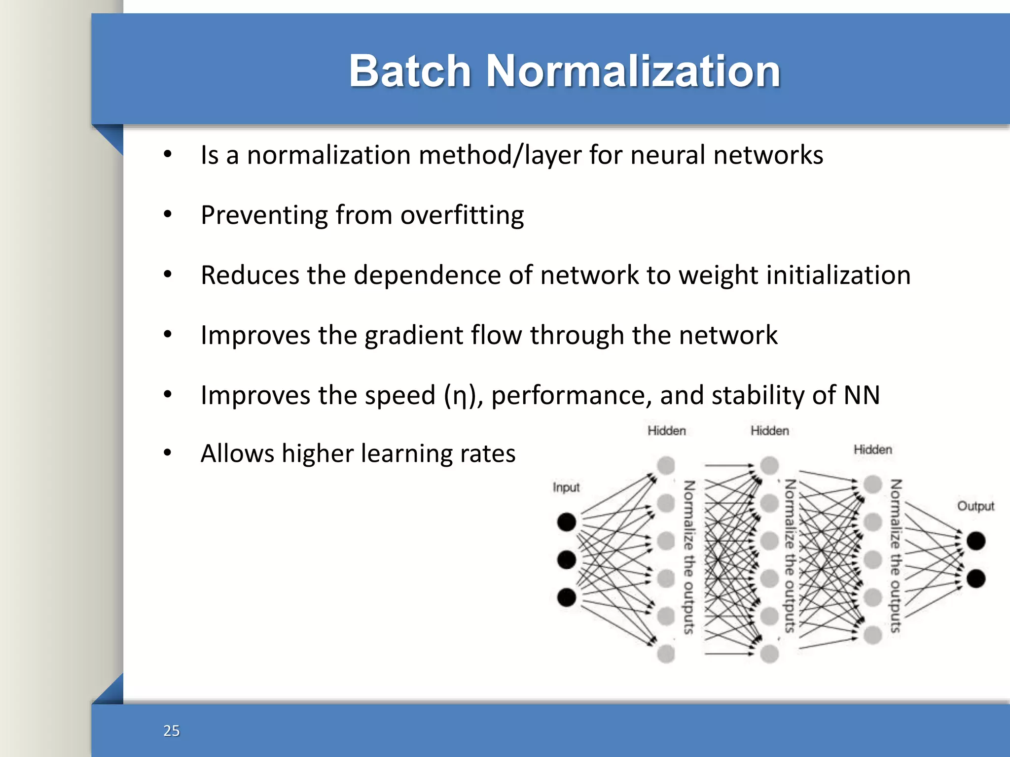 • Is a normalization method/layer for neural networks
• Preventing from overfitting
• Reduces the dependence of network to weight initialization
• Improves the gradient flow through the network
• Improves the speed (η), performance, and stability of NN
• Allows higher learning rates
Batch Normalization
25
 