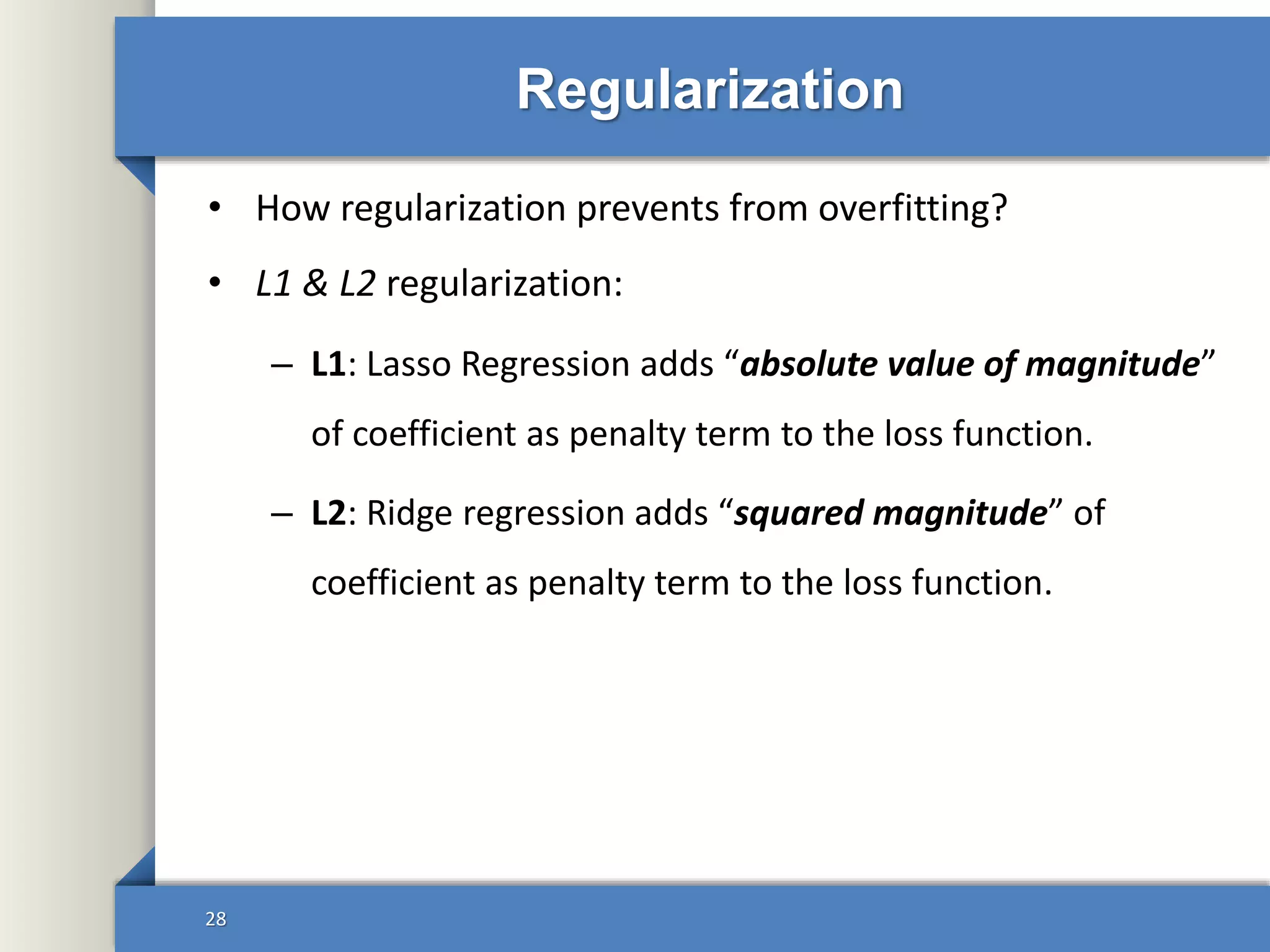 Regularization
• How regularization prevents from overfitting?
• L1 & L2 regularization:
– L1: Lasso Regression adds “absolute value of magnitude”
of coefficient as penalty term to the loss function.
– L2: Ridge regression adds “squared magnitude” of
coefficient as penalty term to the loss function.
28
 