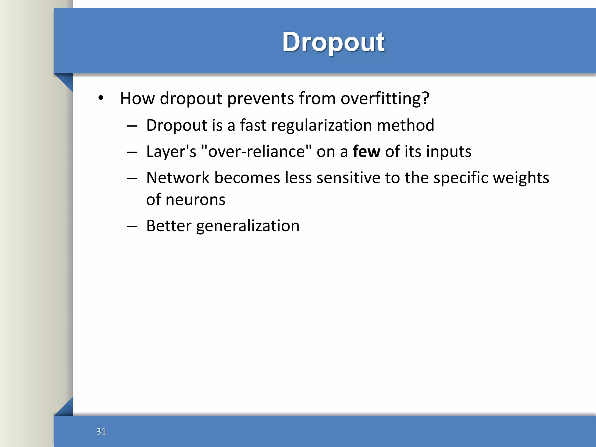 Dropout
• How dropout prevents from overfitting?
– Dropout is a fast regularization method
– Layer's "over-reliance" on a few of its inputs
– Network becomes less sensitive to the specific weights
of neurons
– Better generalization
31
 