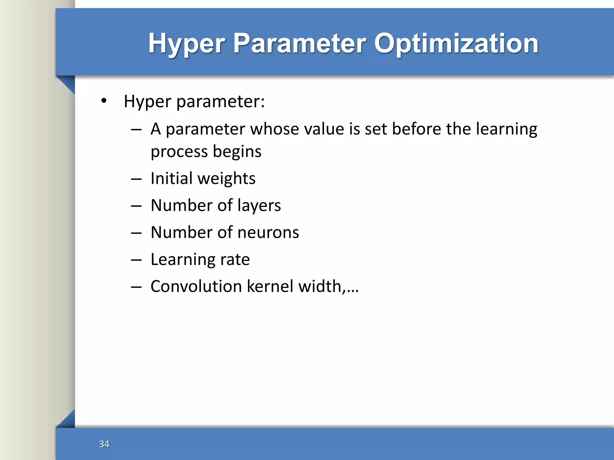 Hyper Parameter Optimization
• Hyper parameter:
– A parameter whose value is set before the learning
process begins
– Initial weights
– Number of layers
– Number of neurons
– Learning rate
– Convolution kernel width,…
34
 