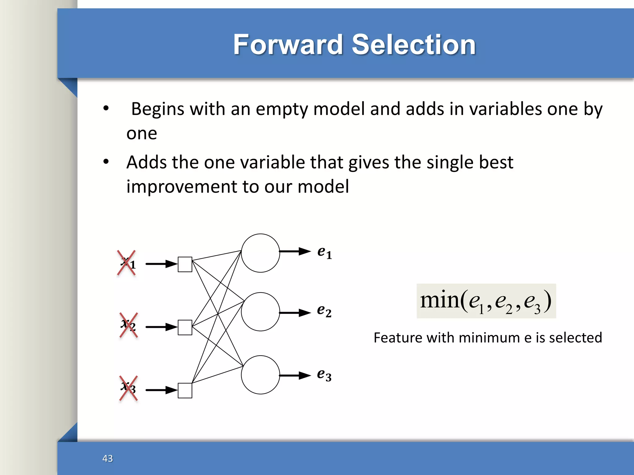 Forward Selection
• Begins with an empty model and adds in variables one by
one
• Adds the one variable that gives the single best
improvement to our model
43
𝒙 𝟏
𝒙 𝟑
𝒙 𝟐
𝒆 𝟏
𝒆 𝟐
𝒆 𝟑
1 2 3min( , , )e e e
Feature with minimum e is selected
 