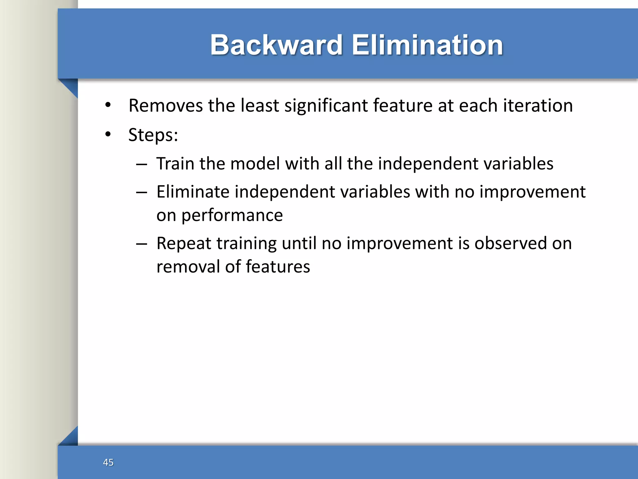 Backward Elimination
• Removes the least significant feature at each iteration
• Steps:
– Train the model with all the independent variables
– Eliminate independent variables with no improvement
on performance
– Repeat training until no improvement is observed on
removal of features
45
 
