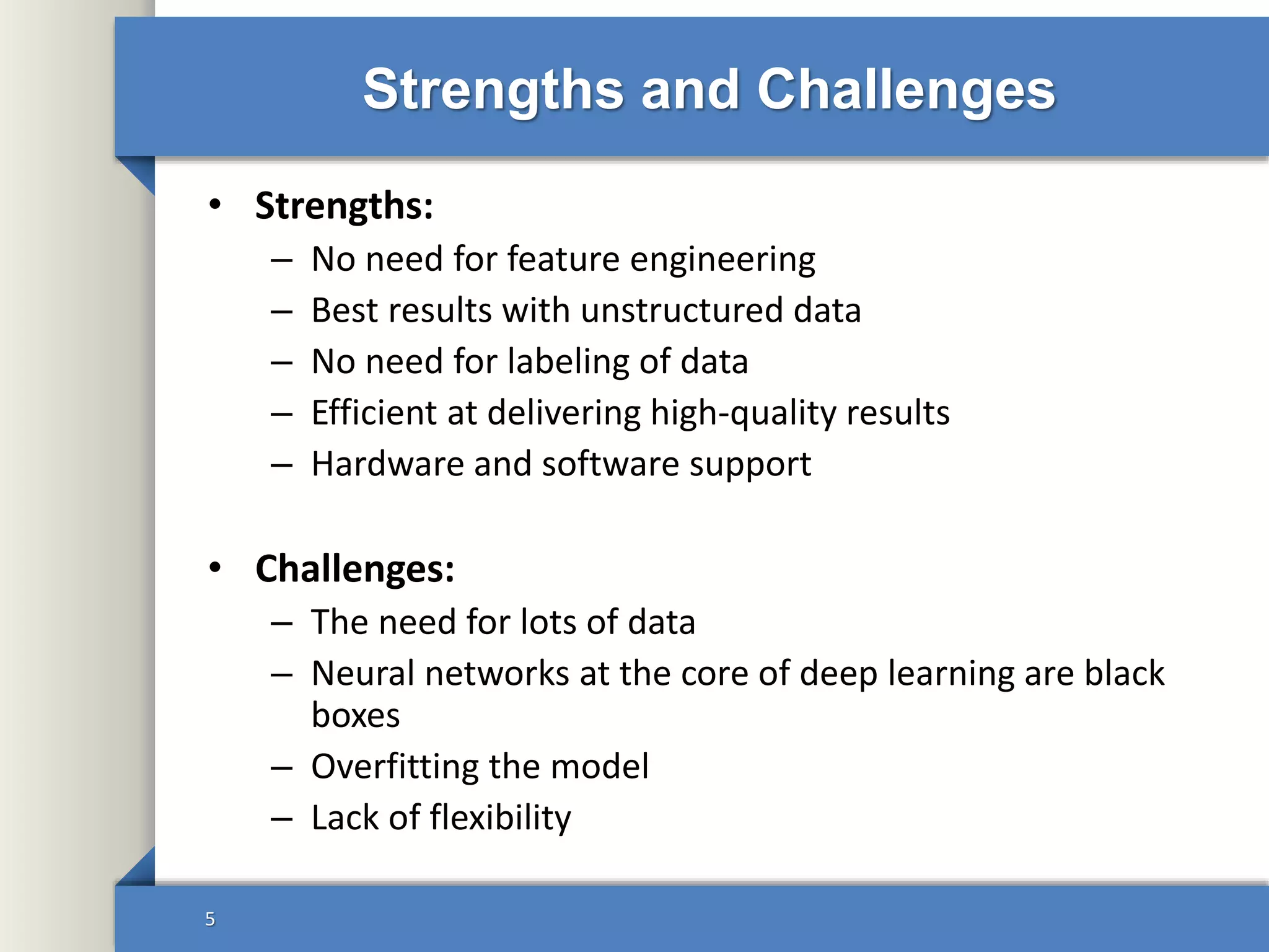 Strengths and Challenges
• Strengths:
– No need for feature engineering
– Best results with unstructured data
– No need for labeling of data
– Efficient at delivering high-quality results
– Hardware and software support
• Challenges:
– The need for lots of data
– Neural networks at the core of deep learning are black
boxes
– Overfitting the model
– Lack of flexibility
5
 