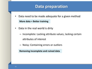 Data preparation
• Data need to be made adequate for a given method
• Data in the real world is dirty
– Incomplete: Lacking attribute values, lacking certain
attributes of interest
– Noisy: Containing errors or outliers
13
More data = Better training
Removing incomplete and ruined data
 