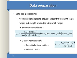 Data preparation
• Data pre-processing:
– Normalization: Helps to prevent that attributes with large
ranges out-weight attributes with small ranges
• Min-max normalization:
• Z-score normalization:
– Doesn’t eliminate outliers
– Mean: 0 , Std: 1
14
 
   
 
min
_ max _ min _ min
max min
old old
new
old old
x x
x new new new
x x

  

 
 
minold old
new
old
x x
x
std x


 
