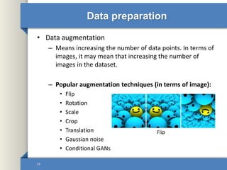 Data preparation
• Data augmentation
– Means increasing the number of data points. In terms of
images, it may mean that increasing the number of
images in the dataset.
– Popular augmentation techniques (in terms of image):
• Flip
• Rotation
• Scale
• Crop
• Translation
• Gaussian noise
• Conditional GANs
16
Flip
 