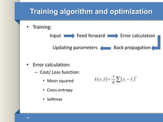 Training algorithm and optimization
• Training:
• Error calculation:
– Cost/ Loss function:
• Mean squared
• Cross-entropy
• Softmax
18
Feed forward Error calculation
Back propagationUpdating parameters
Input
   
21
, i i
i
L y y y y
N
 
 